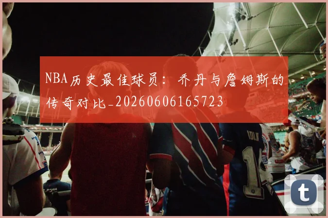 NBA历史最佳球员：乔丹与詹姆斯的传奇对比_20260606165723