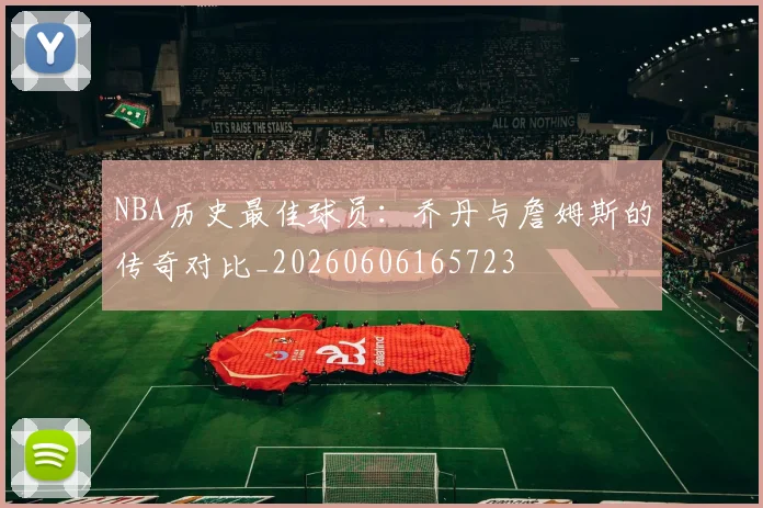 NBA历史最佳球员：乔丹与詹姆斯的传奇对比_20260606165723