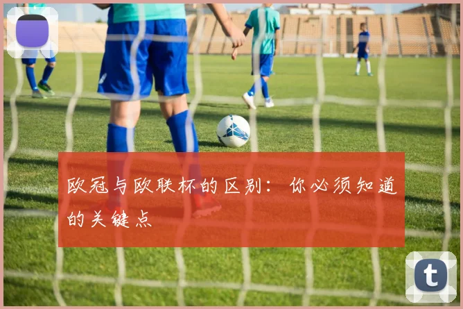 欧冠与欧联杯的区别:你必须知道的关键点